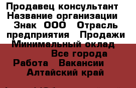 Продавец-консультант › Название организации ­ Знак, ООО › Отрасль предприятия ­ Продажи › Минимальный оклад ­ 15 000 - Все города Работа » Вакансии   . Алтайский край